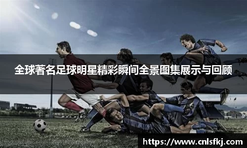 全球著名足球明星精彩瞬间全景图集展示与回顾