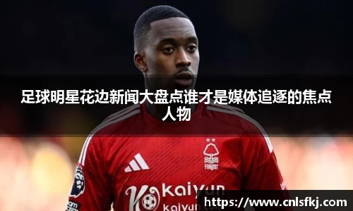 足球明星花边新闻大盘点谁才是媒体追逐的焦点人物