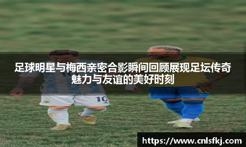 足球明星与梅西亲密合影瞬间回顾展现足坛传奇魅力与友谊的美好时刻