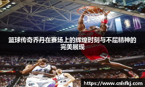 篮球传奇乔丹在赛场上的辉煌时刻与不屈精神的完美展现